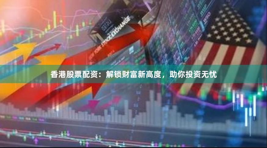 香港股票配资：解锁财富新高度，助你投资无忧