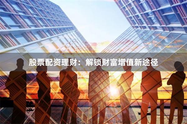 股票配资理财：解锁财富增值新途径