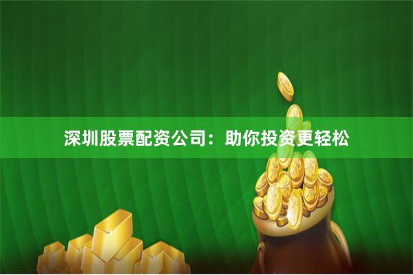深圳股票配资公司：助你投资更轻松