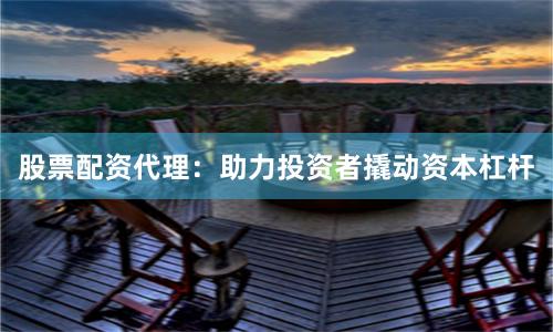 股票配资代理：助力投资者撬动资本杠杆