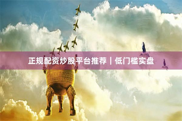 正规配资炒股平台推荐|低门槛实盘