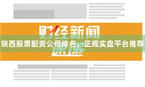 陕西股票配资公司排名，正规实盘平台推荐